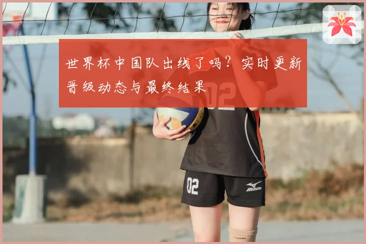 世界杯中国队出线了吗？实时更新晋级动态与最终结果