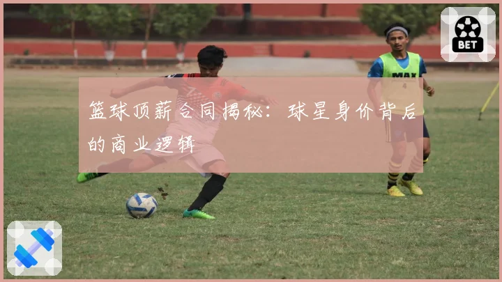 篮球顶薪合同揭秘：球星身价背后的商业逻辑