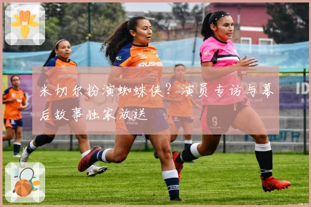 米切尔扮演蜘蛛侠？演员专访与幕后故事独家放送