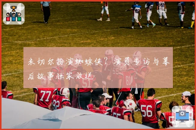 米切尔扮演蜘蛛侠？演员专访与幕后故事独家放送