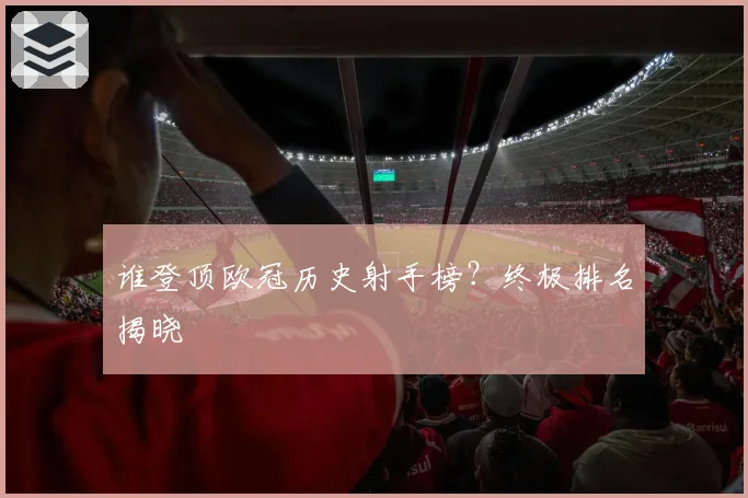 谁登顶欧冠历史射手榜？终极排名揭晓