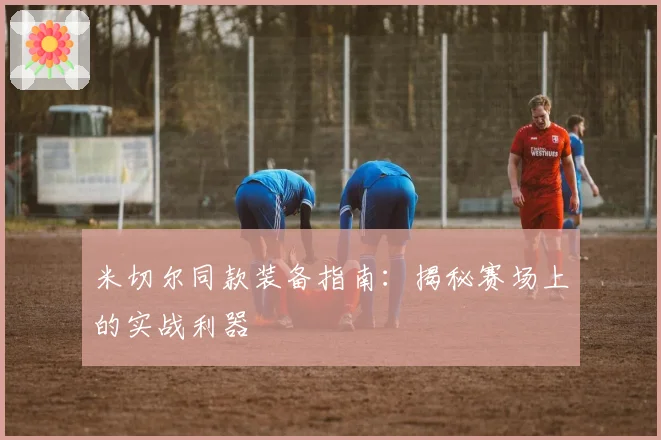 米切尔同款装备指南：揭秘赛场上的实战利器