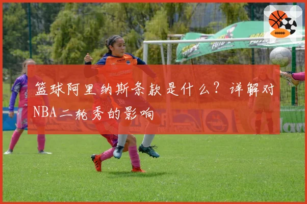 篮球阿里纳斯条款是什么？详解对NBA二轮秀的影响