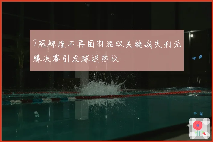 7冠辉煌不再国羽混双关键战失利无缘决赛引发球迷热议