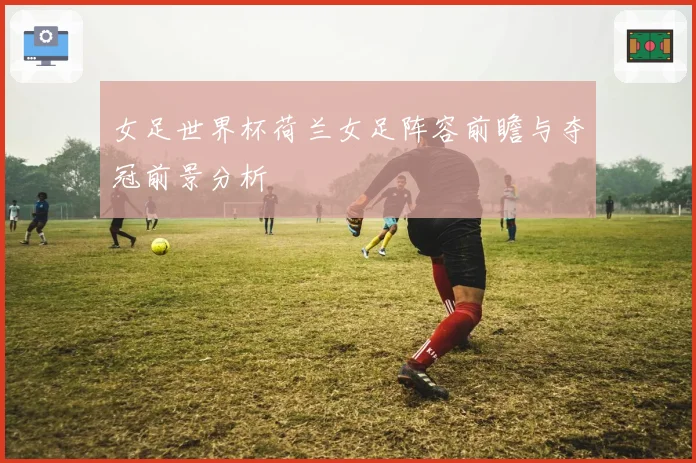 女足世界杯荷兰女足阵容前瞻与夺冠前景分析