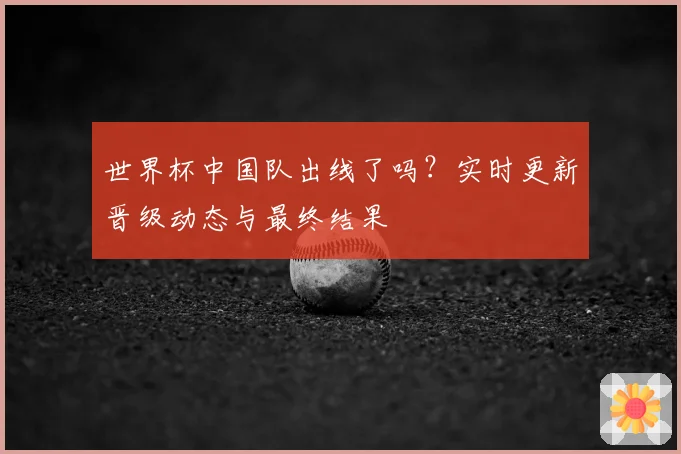 世界杯中国队出线了吗？实时更新晋级动态与最终结果