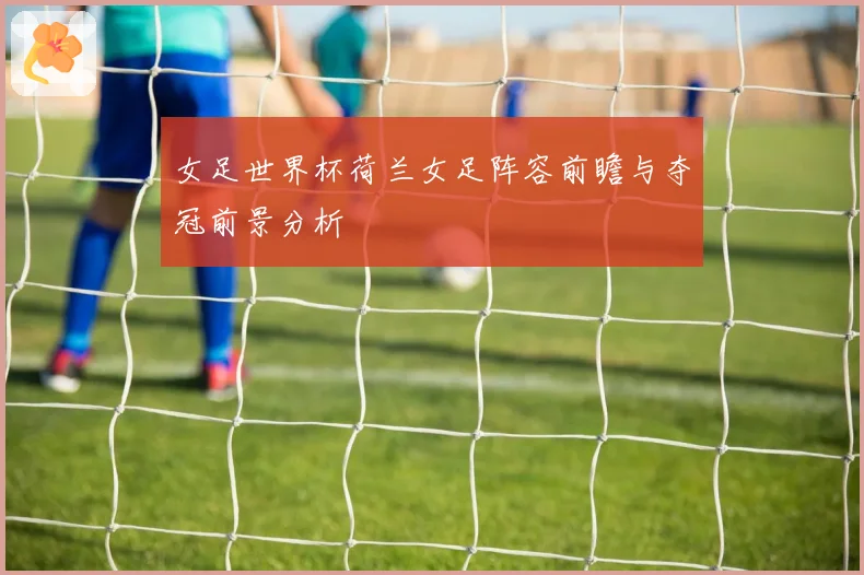 女足世界杯荷兰女足阵容前瞻与夺冠前景分析